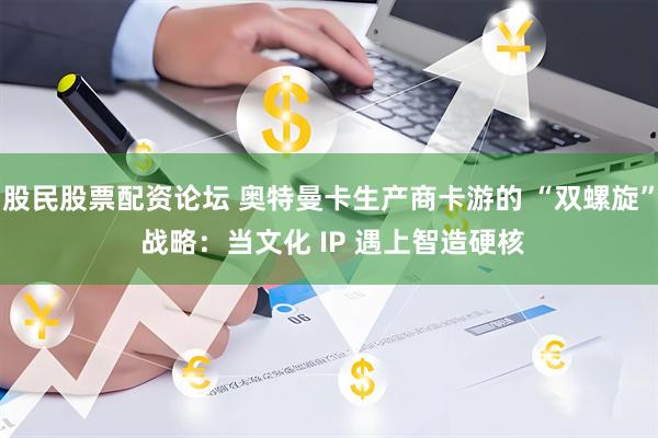 股民股票配资论坛 奥特曼卡生产商卡游的 “双螺旋” 战略：当文化 IP 遇上智造硬核