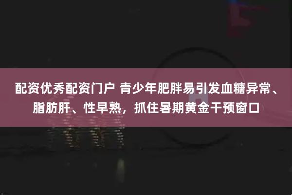 配资优秀配资门户 青少年肥胖易引发血糖异常、脂肪肝、性早熟，抓住暑期黄金干预窗口