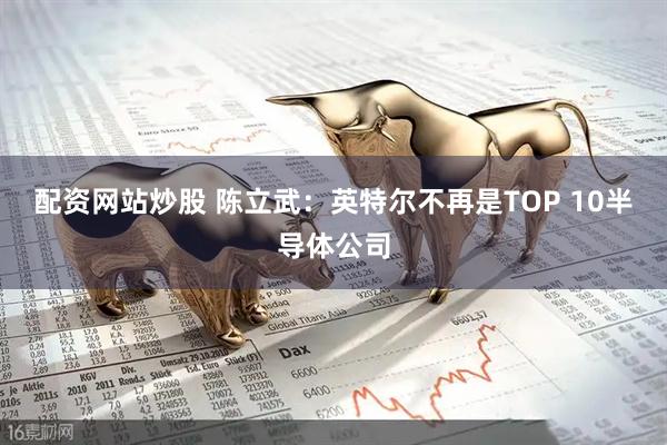 配资网站炒股 陈立武：英特尔不再是TOP 10半导体公司