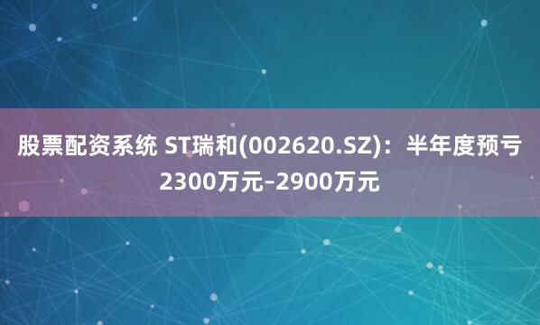 股票配资系统 ST瑞和(002620.SZ)：半年度预亏2300万元–2900万元