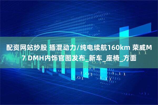 配资网站炒股 插混动力/纯电续航160km 荣威M7 DMH内饰官图发布_新车_座椅_方面