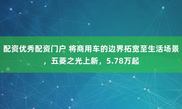 配资优秀配资门户 将商用车的边界拓宽至生活场景，五菱之光上新，5.78万起