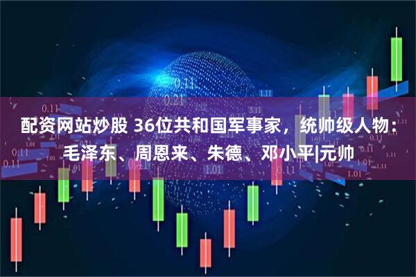 配资网站炒股 36位共和国军事家，统帅级人物：毛泽东、周恩来、朱德、邓小平|元帅