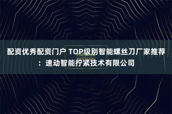 配资优秀配资门户 TOP级别智能螺丝刀厂家推荐：速动智能拧紧技术有限公司