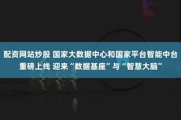 配资网站炒股 国家大数据中心和国家平台智能中台重磅上线 迎来“数据基座”与“智慧大脑”